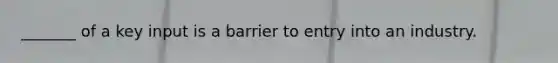 _______ of a key input is a barrier to entry into an industry.