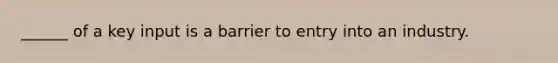 ______ of a key input is a barrier to entry into an industry.