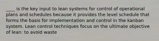 ____ is the key input to lean systems for control of operational plans and schedules because it provides the level schedule that forms the basis for implementation and control in the kanban system. Lean control techniques focus on the ultimate objective of lean: to avoid waste