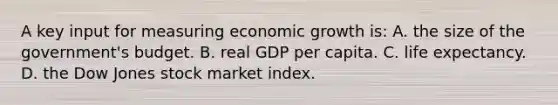 A key input for measuring economic growth is: A. the size of the government's budget. B. real GDP per capita. C. life expectancy. D. the Dow Jones stock market index.