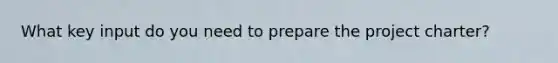 What key input do you need to prepare the project charter?