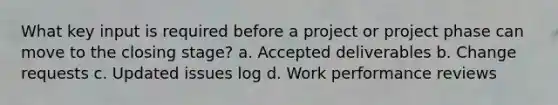 What key input is required before a project or project phase can move to the closing stage? a. Accepted deliverables b. Change requests c. Updated issues log d. Work performance reviews