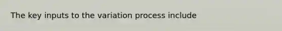 The key inputs to the variation process include
