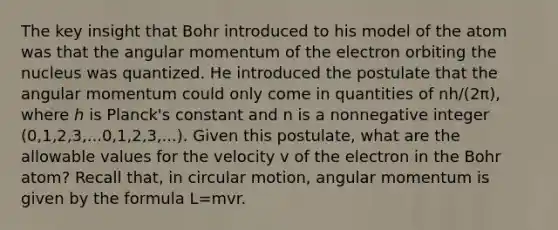 The key insight that Bohr introduced to his model of the atom was that the angular momentum of the electron orbiting the nucleus was quantized. He introduced the postulate that the angular momentum could only come in quantities of nh/(2π), where ℎ is Planck's constant and n is a nonnegative integer (0,1,2,3,...0,1,2,3,...). Given this postulate, what are the allowable values for the velocity v of the electron in the Bohr atom? Recall that, in circular motion, angular momentum is given by the formula L=mvr.