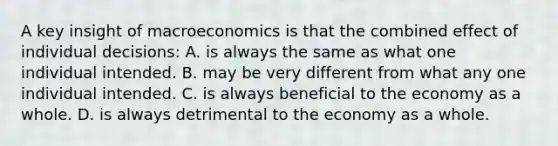 A key insight of macroeconomics is that the combined effect of individual decisions: A. is always the same as what one individual intended. B. may be very different from what any one individual intended. C. is always beneficial to the economy as a whole. D. is always detrimental to the economy as a whole.