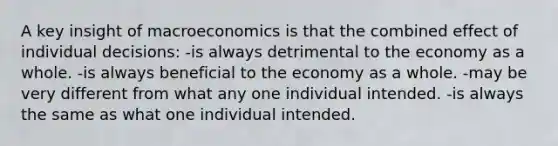 A key insight of macroeconomics is that the combined effect of individual decisions: -is always detrimental to the economy as a whole. -is always beneficial to the economy as a whole. -may be very different from what any one individual intended. -is always the same as what one individual intended.