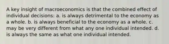 A key insight of macroeconomics is that the combined effect of individual decisions: a. is always detrimental to the economy as a whole. b. is always beneficial to the economy as a whole. c. may be very different from what any one individual intended. d. is always the same as what one individual intended.