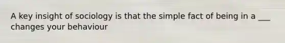 A key insight of sociology is that the simple fact of being in a ___ changes your behaviour