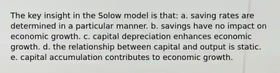 The key insight in the Solow model is that: a. saving rates are determined in a particular manner. b. savings have no impact on economic growth. c. capital depreciation enhances economic growth. d. the relationship between capital and output is static. e. capital accumulation contributes to economic growth.