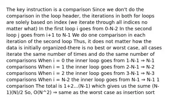 The key instruction is a comparison Since we don't do the comparison in the loop header, the iterations in both for loops are solely based on index (we iterate through all indices no matter what) In the first loop i goes from 0-N-2 In the second loop j goes from i+1 to N-1 We do one comparison in each iteration of the second loop Thus, it does not matter how the data is initially organized-there is no best or worst case, all cases iterate the same number of times and do the same number of comparisons When i = 0 the inner loop goes from 1-N-1 ⇒ N-1 comparisons When i = 1 the inner loop goes from 2-N-1 ⇒ N-2 comparisons When i = 2 the inner loop goes from 3-N-1 ⇒ N-3 comparisons When i = N-2 the inner loop goes from N-1 ⇒ N-1 1 comparison The total is 1+2...(N-1) which gives us the sume (N-1)(N)/2 So, O(N^2) ⇒ same as the worst case as insertion sort