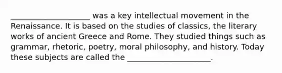 ____________________ was a key intellectual movement in the Renaissance. It is based on the studies of classics, the literary works of ancient Greece and Rome. They studied things such as grammar, rhetoric, poetry, moral philosophy, and history. Today these subjects are called the _____________________.