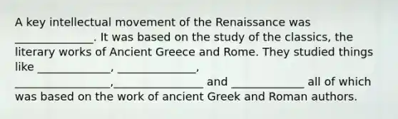 A key intellectual movement of the Renaissance was ______________. It was based on the study of the classics, the literary works of Ancient Greece and Rome. They studied things like _____________, ______________, _________________,________________ and _____________ all of which was based on the work of ancient Greek and Roman authors.