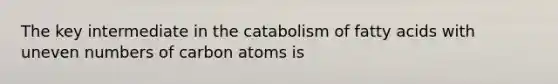 The key intermediate in the catabolism of fatty acids with uneven numbers of carbon atoms is