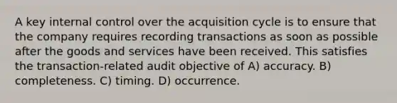 A key internal control over the acquisition cycle is to ensure that the company requires recording transactions as soon as possible after the goods and services have been received. This satisfies the transaction-related audit objective of A) accuracy. B) completeness. C) timing. D) occurrence.