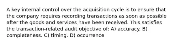 A key <a href='https://www.questionai.com/knowledge/kjj42owoAP-internal-control' class='anchor-knowledge'>internal control</a> over the acquisition cycle is to ensure that the company requires recording transactions as soon as possible after the goods and services have been received. This satisfies the transaction-related audit objective of: A) accuracy. B) completeness. C) timing. D) occurrence