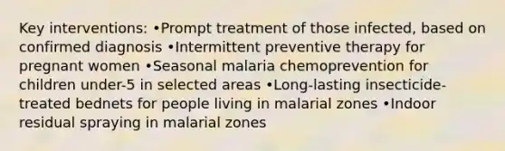 Key interventions: •Prompt treatment of those infected, based on confirmed diagnosis •Intermittent preventive therapy for pregnant women •Seasonal malaria chemoprevention for children under-5 in selected areas •Long-lasting insecticide-treated bednets for people living in malarial zones •Indoor residual spraying in malarial zones