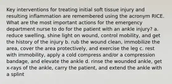 Key interventions for treating initial soft tissue injury and resulting inflammation are remembered using the acronym RICE. What are the most important actions for the emergency department nurse to do for the patient with an ankle injury? a. reduce swelling, shine light on wound, control mobility, and get the history of the injury b. rub the wound clean, immobilize the area, cover the area protectively, and exercise the leg c. rest with immobility, apply a cold compress and/or a compression bandage, and elevate the ankle d. rinse the wounded ankle, get x-rays of the ankle, carry the patient, and extend the ankle with a splint