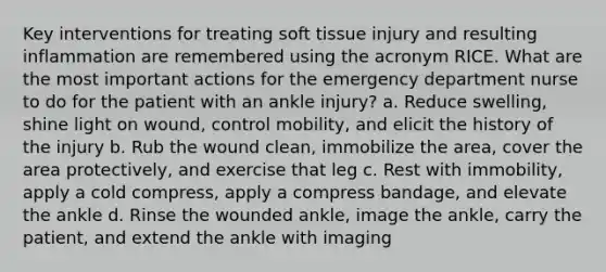 Key interventions for treating soft tissue injury and resulting inflammation are remembered using the acronym RICE. What are the most important actions for the emergency department nurse to do for the patient with an ankle injury? a. Reduce swelling, shine light on wound, control mobility, and elicit the history of the injury b. Rub the wound clean, immobilize the area, cover the area protectively, and exercise that leg c. Rest with immobility, apply a cold compress, apply a compress bandage, and elevate the ankle d. Rinse the wounded ankle, image the ankle, carry the patient, and extend the ankle with imaging