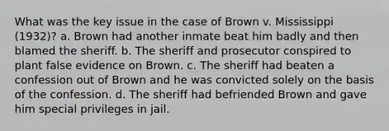 What was the key issue in the case of Brown v. Mississippi (1932)? a. Brown had another inmate beat him badly and then blamed the sheriff. b. The sheriff and prosecutor conspired to plant false evidence on Brown. c. The sheriff had beaten a confession out of Brown and he was convicted solely on the basis of the confession. d. The sheriff had befriended Brown and gave him special privileges in jail.