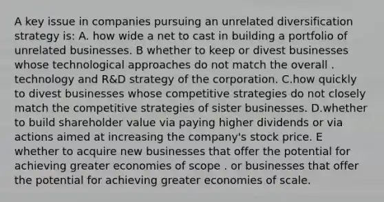 A key issue in companies pursuing an unrelated diversification strategy is: A. how wide a net to cast in building a portfolio of unrelated businesses. B whether to keep or divest businesses whose technological approaches do not match the overall . technology and R&D strategy of the corporation. C.how quickly to divest businesses whose competitive strategies do not closely match the competitive strategies of sister businesses. D.whether to build shareholder value via paying higher dividends or via actions aimed at increasing the company's stock price. E whether to acquire new businesses that offer the potential for achieving greater economies of scope . or businesses that offer the potential for achieving greater economies of scale.