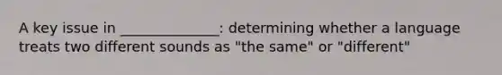 A key issue in ______________: determining whether a language treats two different sounds as "the same" or "different"