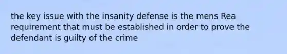 the key issue with the insanity defense is the mens Rea requirement that must be established in order to prove the defendant is guilty of the crime