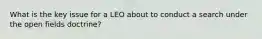 What is the key issue for a LEO about to conduct a search under the open fields doctrine?