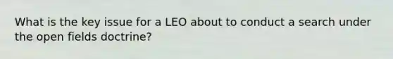 What is the key issue for a LEO about to conduct a search under the open fields doctrine?