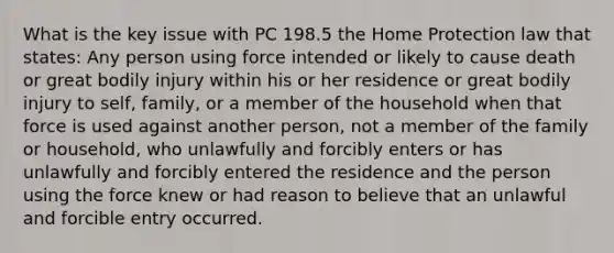 What is the key issue with PC 198.5 the Home Protection law that states: Any person using force intended or likely to cause death or great bodily injury within his or her residence or great bodily injury to self, family, or a member of the household when that force is used against another person, not a member of the family or household, who unlawfully and forcibly enters or has unlawfully and forcibly entered the residence and the person using the force knew or had reason to believe that an unlawful and forcible entry occurred.