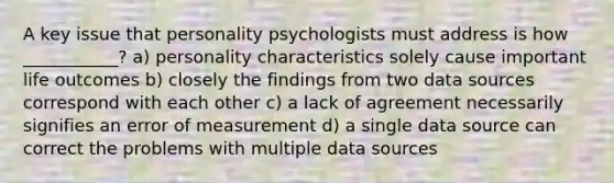 A key issue that personality psychologists must address is how ___________? a) personality characteristics solely cause important life outcomes b) closely the findings from two data sources correspond with each other c) a lack of agreement necessarily signifies an error of measurement d) a single data source can correct the problems with multiple data sources