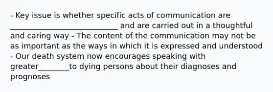 - Key issue is whether specific acts of communication are ____________________________ and are carried out in a thoughtful and caring way - The content of the communication may not be as important as the ways in which it is expressed and understood - Our death system now encourages speaking with greater________to dying persons about their diagnoses and prognoses