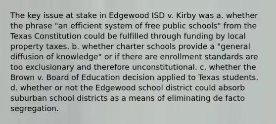 The key issue at stake in Edgewood ISD v. Kirby was a. whether the phrase "an efficient system of free public schools" from the Texas Constitution could be fulfilled through funding by local property taxes. b. whether charter schools provide a "general diffusion of knowledge" or if there are enrollment standards are too exclusionary and therefore unconstitutional. c. whether the Brown v. Board of Education decision applied to Texas students. d. whether or not the Edgewood school district could absorb suburban school districts as a means of eliminating de facto segregation.