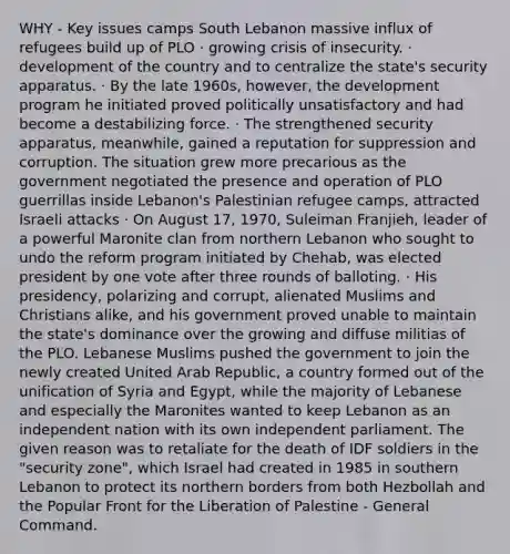 WHY - Key issues camps South Lebanon massive influx of refugees build up of PLO · growing crisis of insecurity. · development of the country and to centralize the state's security apparatus. · By the late 1960s, however, the development program he initiated proved politically unsatisfactory and had become a destabilizing force. · The strengthened security apparatus, meanwhile, gained a reputation for suppression and corruption. The situation grew more precarious as the government negotiated the presence and operation of PLO guerrillas inside Lebanon's Palestinian refugee camps, attracted Israeli attacks · On August 17, 1970, Suleiman Franjieh, leader of a powerful Maronite clan from northern Lebanon who sought to undo the reform program initiated by Chehab, was elected president by one vote after three rounds of balloting. · His presidency, polarizing and corrupt, alienated Muslims and Christians alike, and his government proved unable to maintain the state's dominance over the growing and diffuse militias of the PLO. Lebanese Muslims pushed the government to join the newly created United Arab Republic, a country formed out of the unification of Syria and Egypt, while the majority of Lebanese and especially the Maronites wanted to keep Lebanon as an independent nation with its own independent parliament. The given reason was to retaliate for the death of IDF soldiers in the "security zone", which Israel had created in 1985 in southern Lebanon to protect its northern borders from both Hezbollah and the Popular Front for the Liberation of Palestine - General Command.