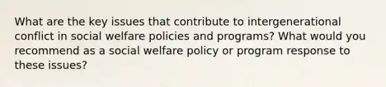 What are the key issues that contribute to intergenerational conflict in social welfare policies and programs? What would you recommend as a social welfare policy or program response to these issues?​