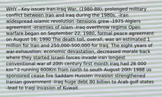 WHY - Key issues Iran-Iraq War, (1980-88), prolonged military conflict between Iran and Iraq during the 1980s. -Iran widespread islamic revolution -tensions grew -1975 Algiers agreement -enemies of islam -Iraq overthrow regime Open warfare began on September 22, 1980, formal peace agreement on August 16, 1990 The death toll, overall, was an estimated 1 million for Iran and 250,000-500,000 for Iraq. The eight years of war-exhaustion, economic devastation, decreased morale back where they started Israeli forces invade iran longest conventional war of 20th century first month Iraq had 26 000 km^2 running 600Km from north to south August 20th 1988 us sponsored cease fire Saddam Hussien invasion strengthened Iranian government -Iraq huge debt 80 billion to Arab gulf states -lead to Iraqi invasion of Kuwait