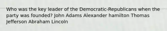 Who was the key leader of the Democratic-Republicans when the party was founded? John Adams Alexander hamilton Thomas Jefferson Abraham Lincoln