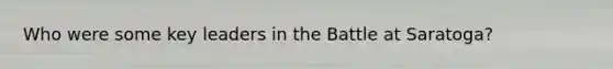 Who were some key leaders in the Battle at Saratoga?