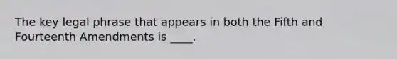 The key legal phrase that appears in both the Fifth and Fourteenth Amendments is ____.