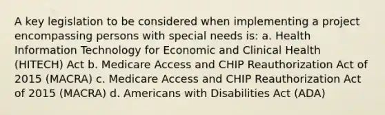 A key legislation to be considered when implementing a project encompassing persons with special needs is: a. Health Information Technology for Economic and Clinical Health (HITECH) Act b. Medicare Access and CHIP Reauthorization Act of 2015 (MACRA) c. Medicare Access and CHIP Reauthorization Act of 2015 (MACRA) d. Americans with Disabilities Act (ADA)