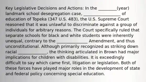 Key Legislative Decisions and Actions: In the _________(year) landmark school desegregation case, __________________ of education of Topeka (347 U.S. 483), the U.S. Supreme Court reasoned that it was unlawful to discriminate against a group of individuals for arbitrary reasons. The Court specifically ruled that separate schools for black and white students were inherently unequal, contrary to the _______________ Amendment, and thus unconstitutional. Although primarily recognized as striking down racial ______________, the thinking articulated in Brown had major implications for children with disabilities. It is exceedingly difficult to say which came first, litigation or legislation. Both of these forces have played major roles in the development of state and federal policy concerning special education.