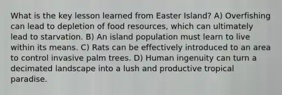 What is the key lesson learned from Easter Island? A) Overfishing can lead to depletion of food resources, which can ultimately lead to starvation. B) An island population must learn to live within its means. C) Rats can be effectively introduced to an area to control invasive palm trees. D) Human ingenuity can turn a decimated landscape into a lush and productive tropical paradise.