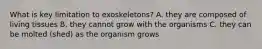 What is key limitation to exoskeletons? A. they are composed of living tissues B. they cannot grow with the organisms C. they can be molted (shed) as the organism grows