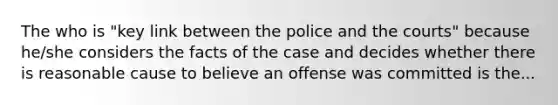 The who is "key link between the police and the courts" because he/she considers the facts of the case and decides whether there is reasonable cause to believe an offense was committed is the...