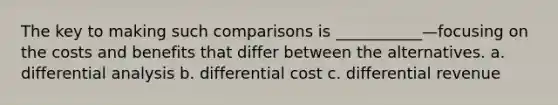 The key to making such comparisons is ___________—focusing on the costs and benefits that differ between the alternatives. a. differential analysis b. differential cost c. differential revenue