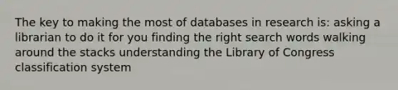 The key to making the most of databases in research is: asking a librarian to do it for you finding the right search words walking around the stacks understanding the Library of Congress classification system