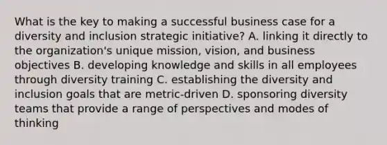 What is the key to making a successful business case for a diversity and inclusion strategic initiative? A. linking it directly to the organization's unique mission, vision, and business objectives B. developing knowledge and skills in all employees through diversity training C. establishing the diversity and inclusion goals that are metric-driven D. sponsoring diversity teams that provide a range of perspectives and modes of thinking