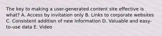 The key to making a user-generated content site effective is what? A. Access by invitation only B. Links to corporate websites C. Consistent addition of new information D. Valuable and easy-to-use data E. Video