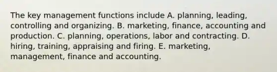 The key management functions include A. planning, leading, controlling and organizing. B. marketing, finance, accounting and production. C. planning, operations, labor and contracting. D. hiring, training, appraising and firing. E. marketing, management, finance and accounting.