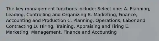 The key management functions include: Select one: A. Planning, Leading, Controlling and Organizing B. Marketing, Finance, Accounting and Production C. Planning, Operations, Labor and Contracting D. Hiring, Training, Appraising and Firing E. Marketing, Management, Finance and Accounting