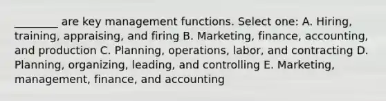 ________ are key management functions. Select one: A. Hiring, training, appraising, and firing B. Marketing, finance, accounting, and production C. Planning, operations, labor, and contracting D. Planning, organizing, leading, and controlling E. Marketing, management, finance, and accounting